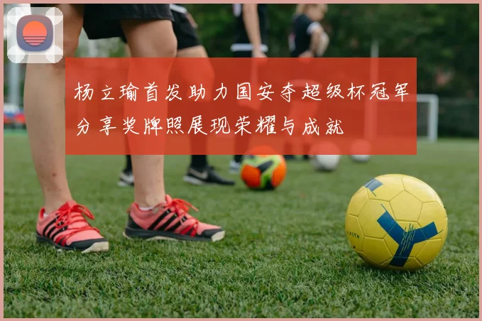 杨立瑜首发助力国安夺超级杯冠军分享奖牌照展现荣耀与成就