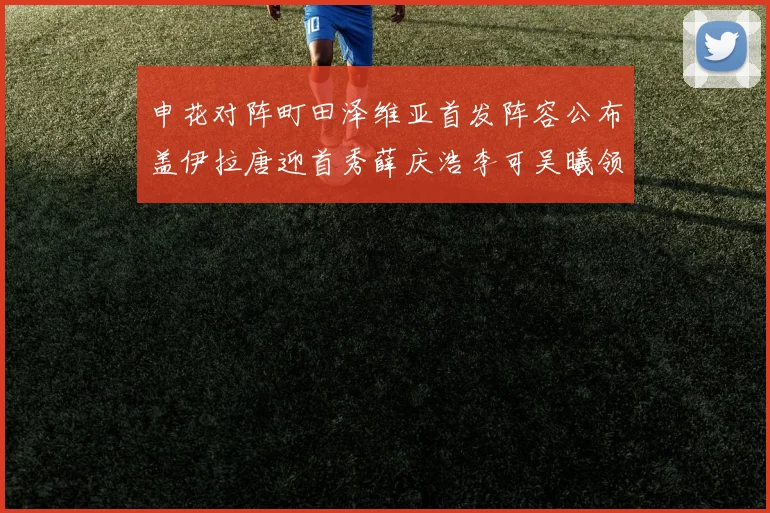 申花对阵町田泽维亚首发阵容公布盖伊拉唐迎首秀薛庆浩李可吴曦领衔出战