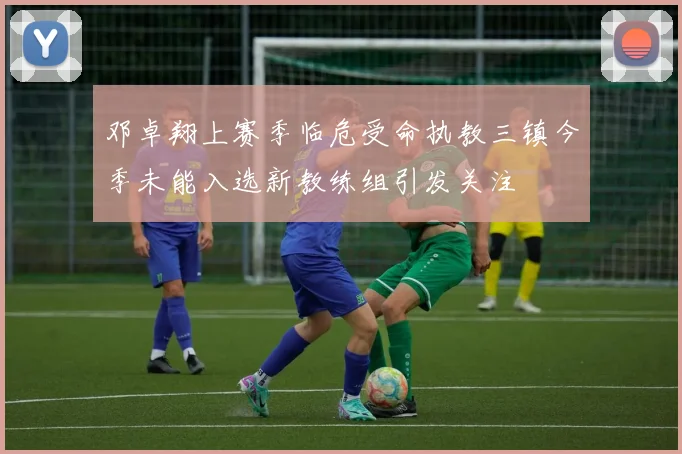 邓卓翔上赛季临危受命执教三镇今季未能入选新教练组引发关注