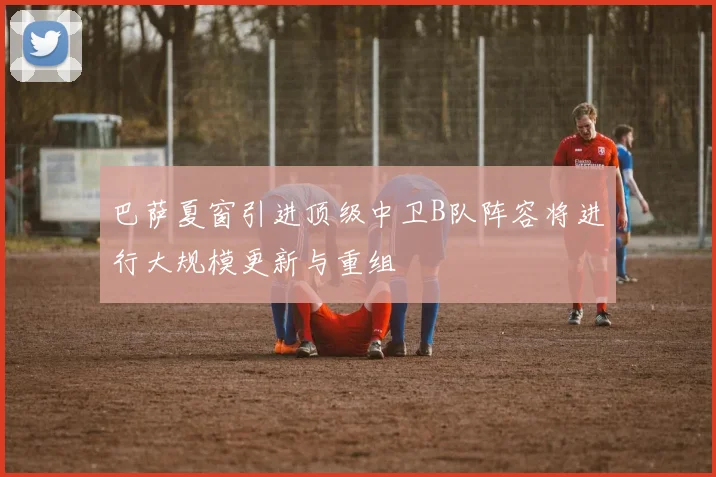 巴萨夏窗引进顶级中卫B队阵容将进行大规模更新与重组