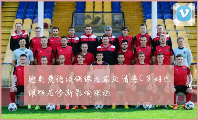 迪奥曼德谈偶像与家庭情感C罗姆巴佩维尼修斯影响深远