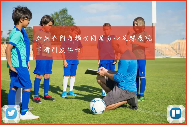 加纳乔因与捞女同居分心足球表现下滑引发热议