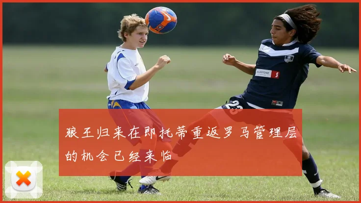 狼王归来在即托蒂重返罗马管理层的机会已经来临