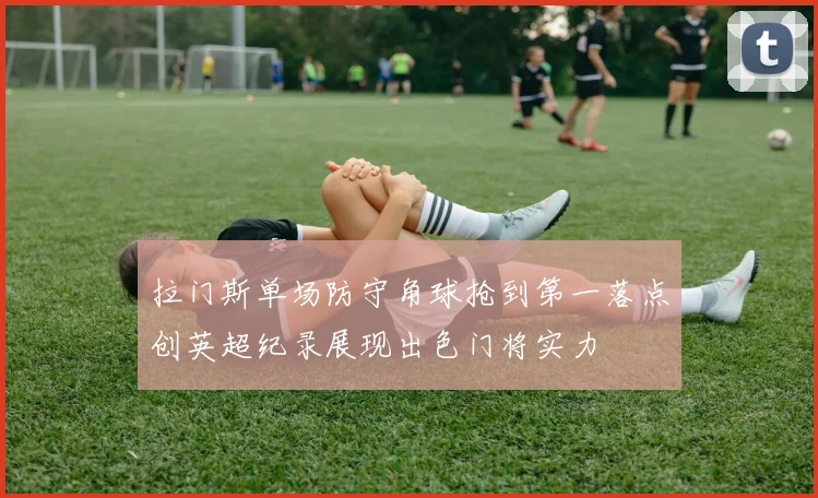 拉门斯单场防守角球抢到第一落点创英超纪录展现出色门将实力
