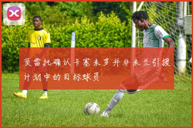莫雷托确认卡塞米罗并非米兰引援计划中的目标球员