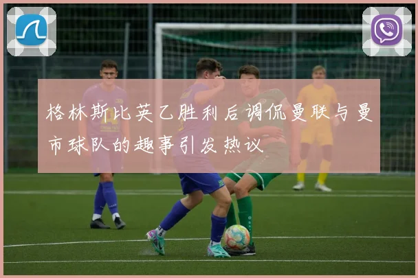 格林斯比英乙胜利后调侃曼联与曼市球队的趣事引发热议