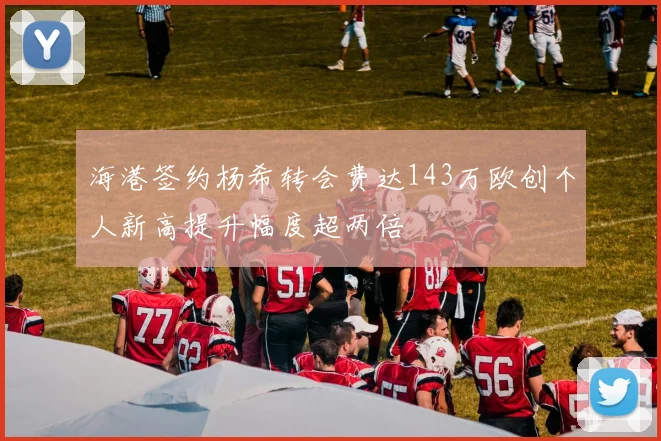 海港签约杨希转会费达143万欧创个人新高提升幅度超两倍