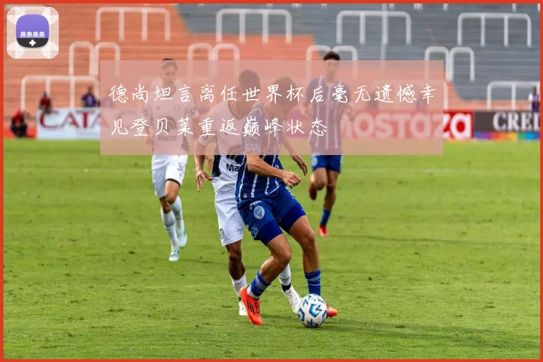 德尚坦言离任世界杯后毫无遗憾幸见登贝莱重返巅峰状态