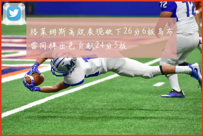格莱姆斯高效表现砍下26分6板乌布雷同样出色贡献24分5板