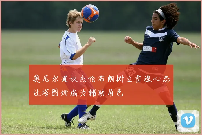 奥尼尔建议杰伦布朗树立首选心态让塔图姆成为辅助角色
