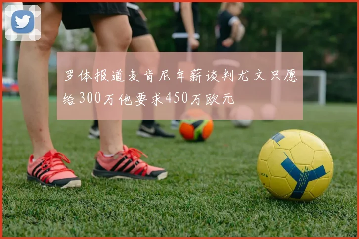 罗体报道麦肯尼年薪谈判尤文只愿给300万他要求450万欧元