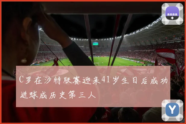 C罗在沙特联赛迎来41岁生日后成功进球成历史第三人