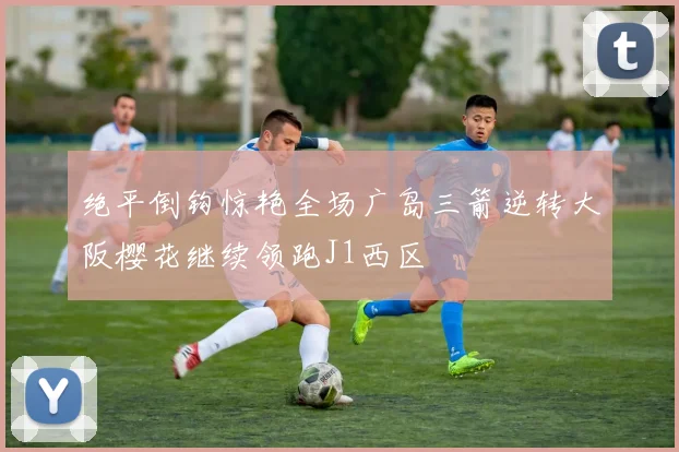 绝平倒钩惊艳全场广岛三箭逆转大阪樱花继续领跑J1西区