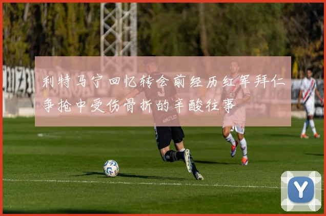 利特马宁回忆转会前经历红军拜仁争抢中受伤骨折的辛酸往事