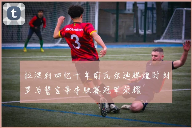 拉涅利回忆十年前瓦尔迪辉煌时刻罗马誓言争夺联赛冠军荣耀