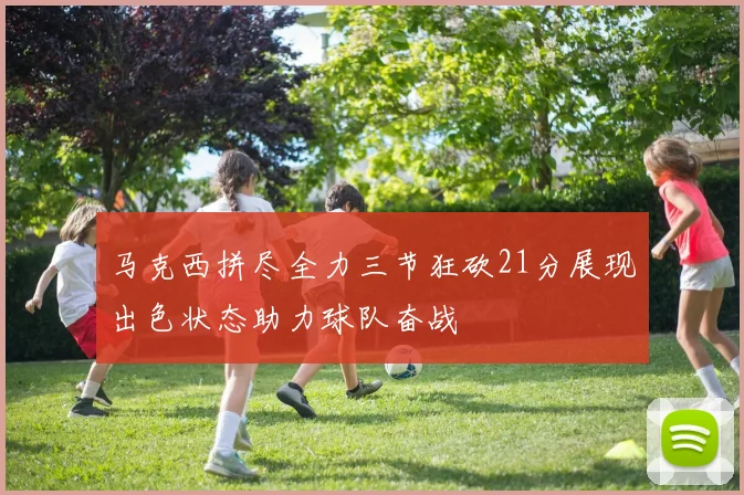 马克西拼尽全力三节狂砍21分展现出色状态助力球队奋战
