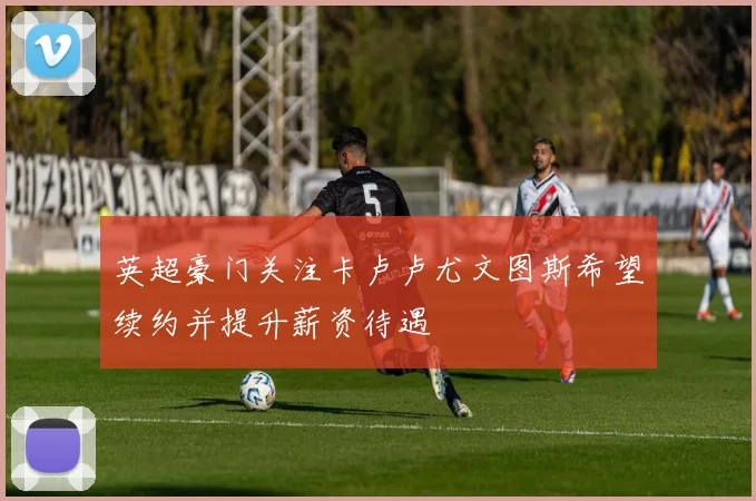 英超豪门关注卡卢卢尤文图斯希望续约并提升薪资待遇