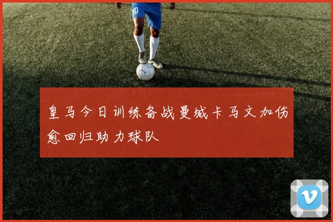 皇马今日训练备战曼城卡马文加伤愈回归助力球队