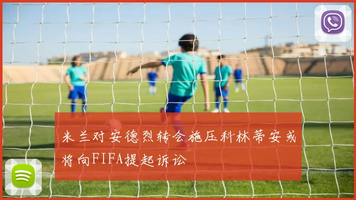 米兰对安德烈转会施压科林蒂安或将向FIFA提起诉讼