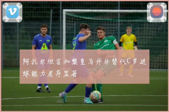 阿扎尔坦言加盟皇马并非替代C罗进球能力差异显著